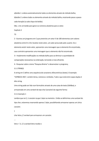 a)botão 1: ordena automaticamente todos os elementos através do método bolha;
b)botão 2: ordena todos os elementos através do método bolha, mostrando passo a passo
cada iteração (a cada clique do botão).
Obs.: crie um botão para gerar os números aleatórios para o vetor.
Capítulo 3
73
2 - Escreva um programa em C que preencha um vetor V de 100 elementos com valores
aleatórios entre 0 e 10 e localize neste vetor, um valor procurado pelo usuário. Se o
elemento existir neste vetor, apresentar uma mensagem que o elemento foi encontrado,
caso contrário apresentar uma mensagem que o elemento não foi encontrado.
3 – Implemente modificações no método bolha para se diminuir a quantidade de
comparações necessárias na ordenação, tornando-o mais eficiente.
4 - Pesquisar sobre o tema "Pesquisa Binária" e desenvolver o programa;
3.3. STRINGS
A string em C define uma sequëncia de caracteres alfanuméricos (texto). O exemplo:
"CEP80215-901", contém letras, números e símbolos. Tudo o que está entre aspas duplas é
dito string.
Uma string pode ser lida num formulário através de uma caixa de texto (EditBox), e
armazenada em uma variável do tipo char (caracter) da seguinte forma:
3.3.1.Exemplo 1
Lembre que no C, 1 caracter ocupa 1 byte na memória . Então se definirmos uma variável do
tipo char, estaremos reservando apenas 1 byte, possibilitando armazenar apenas um único
caracter.
{
char letra; // variável para armazenar um caracter.
...
letra = 'a'; // a variável letra recebe o
 