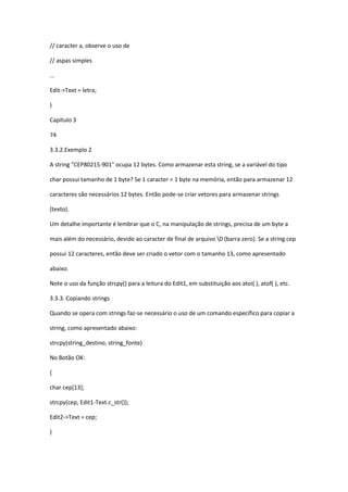 // caracter a, observe o uso de
// aspas simples
...
Edit->Text = letra;
}
Capítulo 3
74
3.3.2.Exemplo 2
A string "CEP80215-901" ocupa 12 bytes. Como armazenar esta string, se a variável do tipo
char possui tamanho de 1 byte? Se 1 caracter = 1 byte na memória, então para armazenar 12
caracteres são necessários 12 bytes. Então pode-se criar vetores para armazenar strings
(texto).
Um detalhe importante é lembrar que o C, na manipulação de strings, precisa de um byte a
mais além do necessário, devido ao caracter de final de arquivo 0 (barra zero). Se a string cep
possui 12 caracteres, então deve ser criado o vetor com o tamanho 13, como apresentado
abaixo.
Note o uso da função strcpy() para a leitura do Edit1, em substituição aos atoi( ), atof( ), etc.
3.3.3. Copiando strings
Quando se opera com strings faz-se necessário o uso de um comando específico para copiar a
string, como apresentado abaixo:
strcpy(string_destino, string_fonte)
No Botão OK:
{
char cep[13];
strcpy(cep, Edit1-Text.c_str());
Edit2->Text = cep;
}
 