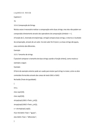 c e p 8 0 2 1 5 - 9 0 1 0
Capítulo 3
75
3.3.4. Comparação de Strings
Muitas vezes é necessário realizar a comparação entre duas strings; mas elas não podem ser
comparadas diretamente através dos operadores de comparação (símbolo = = ).
A função do C, chamada strcmp(string1, string2) compara duas strings, e retorna o resultado
da comparação, através de um valor. Se este valor for 0 (zero ), as duas strings são iguais,
caso contrário são diferentes.
Exemplo
3.3.5. Tamanho de strings
É possível comparar o tamanho de duas strings usando a função strlen(), como mostra o
exemplo a seguir.
Exemplo
O form do exemplo anterior pode ser usado para testar qual string é a maior, entre os dois
conteúdos fornecidos através das caixas de texto Edit1 e Edit2:
No botão [Teste de igualdade]:
{
int x;
char cep1[10];
char cep2[10];
strcpy(cep1,Edit1->Text.c_str());
strcpy(cep2,Edit2->Text.c_str());
x = strcmp(cep1,cep2);
if (x==0) Edit3->Text = "iguais";
else Edit3->Text = "diferentes";
}
 
