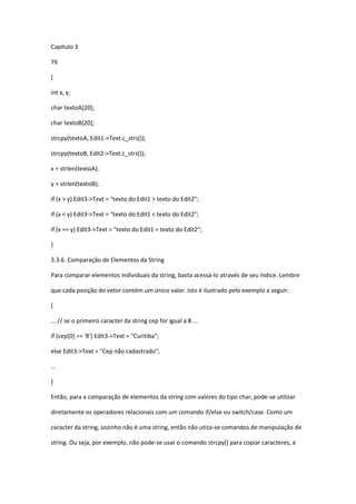 Capítulo 3
76
{
int x, y;
char textoA[20];
char textoB[20];
strcpy(textoA, Edit1->Text.c_strs());
strcpy(textoB, Edit2->Text.c_strs());
x = strlen(textoA);
y = strlen(textoB);
if (x > y) Edit3->Text = "texto do Edit1 > texto do Edit2";
if (x < y) Edit3->Text = "texto do Edit1 < texto do Edit2";
if (x == y) Edit3->Text = "texto do Edit1 = texto do Edit2";
}
3.3.6. Comparação de Elementos da String
Para comparar elementos individuais da string, basta acessá-lo através de seu índice. Lembre
que cada posição do vetor contém um único valor. Isto é ilustrado pelo exemplo a seguir:
{
... // se o primeiro caracter da string cep for igual a 8 ...
if (cep[0] == '8') Edit3->Text = "Curitiba";
else Edit3->Text = "Cep não cadastrado";
...
}
Então, para a comparação de elementos da string com valores do tipo char, pode-se utilizar
diretamente os operadores relacionais com um comando if/else ou switch/case. Como um
caracter da string, sozinho não é uma string, então não utiza-se comandos de manipulação de
string. Ou seja, por exemplo, não pode-se usar o comando strcpy() para copiar caracteres, e
 