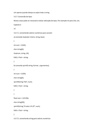 sim apenas quando deseja-se copiar toda a string.
3.3.7. Conversão de tipos
Muitas vezes pode ser necessário realizar alteração de tipos. Por exemplo int para char, etc.
Capítulo 3
77
3.3.7.1. convertendo valores numéricos para caracter
a) comando itoa(valor inteiro, string, base)
{
int num = 12345;
char string[6];
itoa(num, string, 10);
Edit1->Text = string;
}
b) comando sprintf( string, format , argumentos);
{
int num = 12345;
char string[6];
sprintf(string,"%d", num);
Edit1->Text = string;
}
{
float num = 123.456;
char string[20];
sprintf(string,"O valor é %.2f", num);
Edit1->Text = string;
}
3.3.7.2. convertendo string para valores numéricos
 