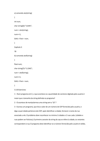a) comando atoi(string)
{
int num;
char string*6+=”12345”;
num = atoi(string);
num+=1;
Edit1->Text = num;
}
Capítulo 3
78
b) comando atof(string)
{
float num;
char string*7+=”1.2345”;
num = atof(string);
num+=1;
Edit1->Text = num;
}
3.3.8 Exercícios
1 – Num programa em C, o que acontece se a quantidade de carcteres digitada pelo usuário é
maior que o tamanho da string definida no programa?
2 - O acontece de manipularmos uma string sem o ‘0’ ?
3 - Escreva um programa, que leia o valor de um número de CEP fornecido pelo usuário, e
diga a qual cidade pertence este CEP; após identificar a cidade, fornecer o nome da rua
associado a ele. O problema deve reconhecer no mínimo 3 cidades e 2 ruas cada. (cidades e
ruas podem ser fictícios); O primeiro caracter da string do cep se refere à cidade; os restantes
correspondem à rua; O programa deve identificar se o número fornecido pelo usuário é válido,
 