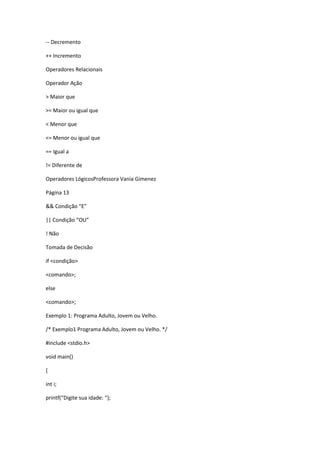 -- Decremento
++ Incremento
Operadores Relacionais
Operador Ação
> Maior que
>= Maior ou igual que
< Menor que
<= Menor ou igual que
== Igual a
!= Diferente de
Operadores LógicosProfessora Vania Gimenez
Página 13
&& Condição “E”
|| Condição “OU”
! Não
Tomada de Decisão
if <condição>
<comando>;
else
<comando>;
Exemplo 1: Programa Adulto, Jovem ou Velho.
/* Exemplo1 Programa Adulto, Jovem ou Velho. */
#include <stdio.h>
void main()
{
int i;
printf(“Digite sua idade: “);
 