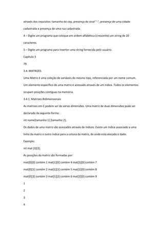 através dos requisitos: tamanho do cep, presença do sinal "-", presença de uma cidade
cadastrada e presença de uma rua cadastrada.
4 – Digite um programa que coloque em ordem alfabética (crescente) um string de 20
caracteres.
5 – Digite um programa para inverter uma string fornecida pelo usuário.
Capítulo 3
79
3.4. MATRIZES
Uma Matriz é uma coleção de variáveis do mesmo tipo, referenciada por um nome comum.
Um elemento específico de uma matriz é acessado através de um índice. Todos os elementos
ocupam posições contíguas na memória.
3.4.1. Matrizes Bidimensionais
As matrizes em C podem ser de várias dimensões. Uma matriz de duas dimensões pode ser
declarada da seguinte forma:
int nome[tamanho 1] [tamanho 2];
Os dados de uma matriz são acessados através de índices. Existe um índice associado a uma
linha da matriz e outro índice para a coluna da matriz, de onde está alocado o dado.
Exemplo:
int mat [3][3];
As posições da matriz são formadas por:
mat[0][0] contém 1 mat[1][0] contém 4 mat[2][0] contém 7
mat[0][1] contém 2 mat[1][1] contém 5 mat[1][0] contém 8
mat[0][2] contém 3 mat[1][2] contém 6 mat[2][0] contém 9
1
2
3
4
 