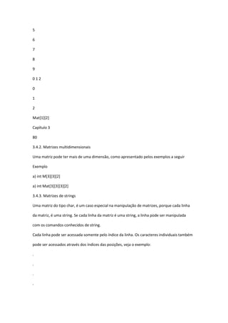 5
6
7
8
9
0 1 2
0
1
2
Mat[1][2]
Capítulo 3
80
3.4.2. Matrizes multidimensionais
Uma matriz pode ter mais de uma dimensão, como apresentado pelos exemplos a seguir
Exemplo
a) int M[3][3][2]
a) int Mat[3][3][3][2]
3.4.3. Matrizes de strings
Uma matriz do tipo char, é um caso especial na manipulação de matrizes, porque cada linha
da matriz, é uma string. Se cada linha da matriz é uma string, a linha pode ser manipulada
com os comandos conhecidos de string.
Cada linha pode ser acessada somente pelo índice da linha. Os caracteres individuais também
pode ser acessados através dos índices das posições, veja o exemplo:
.
.
.
.
 