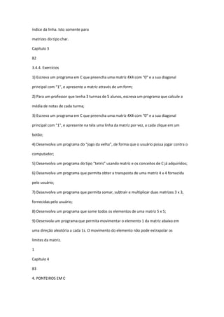índice da linha. Isto somente para
matrizes do tipo char.
Capítulo 3
82
3.4.4. Exercícios
1) Escreva um programa em C que preencha uma matriz 4X4 com "0" e a sua diagonal
principal com "1", e apresente a matriz através de um form;
2) Para um professor que tenha 3 turmas de 5 alunos, escreva um programa que calcule a
média de notas de cada turma;
3) Escreva um programa em C que preencha uma matriz 4X4 com "0" e a sua diagonal
principal com "1", e apresente na tela uma linha da matriz por vez, a cada clique em um
botão;
4) Desenvolva um programa do “jogo da velha”, de forma que o usuário possa jogar contra o
computador;
5) Desenvolva um programa do tipo “tetris” usando matriz e os conceitos de C já adquiridos;
6) Desenvolva um programa que permita obter a transposta de uma matriz 4 x 4 fornecida
pelo usuário;
7) Desenvolva um programa que permita somar, subtrair e multiplicar duas matrizes 3 x 3,
fornecidas pelo usuário;
8) Desenvolva um programa que some todos os elementos de uma matriz 5 x 5;
9) Desenvola um programa que permita movimentar o elemento 1 da matriz abaixo em
uma direção aleatória a cada 1s. O movimento do elemento não pode extrapolar os
limites da matriz.
1
Capítulo 4
83
4. PONTEIROS EM C
 