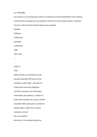 4.1. DEFINIÇÃO
Um ponteiro é uma variável que contém um endereço de memória [Schildt,97]. Este endereço
é normalmente a posição de outra variável na memória. Se uma variável contém o endereço
da outra, então a primeira variável aponta para a segunda.
Exemplo
Endereço
na Memória
Conteúdo
na Memória
1000
1001 1100
...
...
1100 ‘A’
1101
Neste exemplo, uma variável que está
alocada na posição 1001 possui como
conteúdo, o valor 1100; - este valor é o
endereço de uma outra posição de
memória, que possui uma informação
armazenada, por exemplo, o caracter 'A'.
Então neste exemplo, diz-se que a variável
da posição 1001 aponta para a variável da
posição 1100, e ambas tem o mesmo
conteúdo, a letra'A'
No C, ao se definir:
char letra; // cria variável do tipo char
 