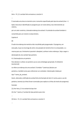 ...
letra = 'A'; // a variável letra armazena o caracter A
...
É reservada uma área na memória com o tamanho especificado pelo tipo da variável (char = 1
byte). Esta área é identificada no programa por um nome (letra), mas internamente ao
sistema,
por um valor numérico, chamado endereço da variável. O conteúdo da variável também é
convertido para um número na base binária.
Capítulo 4
84
O valor do endereço de memória não é escolhido pelo programador. O programa, em
execução, é que se encarrega de achar uma posição de memória livre no computador, e a
reserva para uso. Entretanto é possível e desejável, conhecer estes endereços. Veja a seguir a
declaração de uma variável tipo ponteiro.
4.2. Declaração de um ponteiro
Para declarar e utilizar um ponteiro usa-se uma simbologia apropriada. O símbolo &
(ecomercial)
se refere ao endereço de uma variável. O símbolo * (asterisco) declara um
ponteiro, e também serve para referenciar um conteúdo. A declaração é dada por:
tipo * nome_da_variável;
Assim, alterando a definição da variável letra do Exemplo do item 4.1 acima, para o uso de
ponteiro, teremos (as linhas foram numeradas para explicar as linhas do trecho de programa):
Exemplo
[1] char letra; // cria variável do tipo char
[2] char * pLetra; // variável do tipo ponteiro para char
...
[3] letra = 'A'; // a variável letra armazena o caracter A
...
 