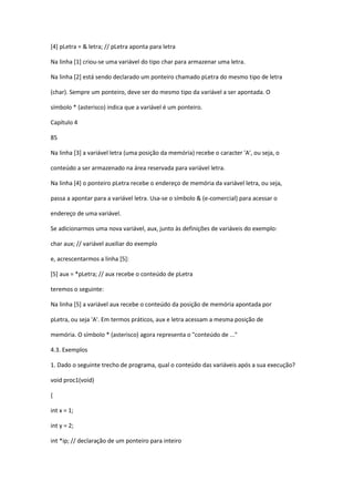 [4] pLetra = & letra; // pLetra aponta para letra
Na linha [1] criou-se uma variável do tipo char para armazenar uma letra.
Na linha [2] está sendo declarado um ponteiro chamado pLetra do mesmo tipo de letra
(char). Sempre um ponteiro, deve ser do mesmo tipo da variável a ser apontada. O
símbolo * (asterisco) indica que a variável é um ponteiro.
Capítulo 4
85
Na linha [3] a variável letra (uma posição da memória) recebe o caracter 'A', ou seja, o
conteúdo a ser armazenado na área reservada para variável letra.
Na linha [4] o ponteiro pLetra recebe o endereço de memória da variável letra, ou seja,
passa a apontar para a variável letra. Usa-se o símbolo & (e-comercial) para acessar o
endereço de uma variável.
Se adicionarmos uma nova variável, aux, junto às definições de variáveis do exemplo:
char aux; // variável auxiliar do exemplo
e, acrescentarmos a linha [5]:
[5] aux = *pLetra; // aux recebe o conteúdo de pLetra
teremos o seguinte:
Na linha [5] a variável aux recebe o conteúdo da posição de memória apontada por
pLetra, ou seja 'A'. Em termos práticos, aux e letra acessam a mesma posição de
memória. O símbolo * (asterisco) agora representa o "conteúdo de ..."
4.3. Exemplos
1. Dado o seguinte trecho de programa, qual o conteúdo das variáveis após a sua execução?
void proc1(void)
{
int x = 1;
int y = 2;
int *ip; // declaração de um ponteiro para inteiro
 