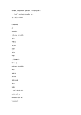 ip = &x; // o ponteiro ip recebe o endereço de x
y = *ip; // y recebe o conteúdo de x
*ip = 0; // x é zero
}
Capítulo 4
86
Resposta
endereço conteúdo
1001
1002 1
1003 2
1004
1005
1006
1.o) int x = 1;
int y = 2;
endereço conteúdo
1001
1002 1
1003 2
1004 1002
1005
1006
2.o) ip = &x; ip só é
adicionado na
memória após ser
inicializado
 