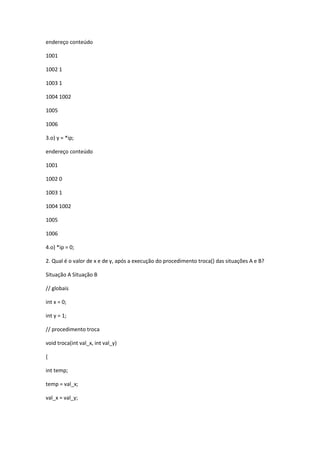 endereço conteúdo
1001
1002 1
1003 1
1004 1002
1005
1006
3.o) y = *ip;
endereço conteúdo
1001
1002 0
1003 1
1004 1002
1005
1006
4.o) *ip = 0;
2. Qual é o valor de x e de y, após a execução do procedimento troca() das situações A e B?
Situação A Situação B
// globais
int x = 0;
int y = 1;
// procedimento troca
void troca(int val_x, int val_y)
{
int temp;
temp = val_x;
val_x = val_y;
 