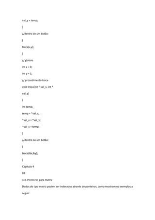 val_y = temp;
}
//dentro de um botão:
{
troca(x,y);
}
// globais
int x = 0;
int y = 1;
// procedimento troca
void troca(int * val_x, int *
val_y)
{
int temp;
temp = *val_x;
*val_x = *val_y;
*val_y = temp;
}
//dentro de um botão:
{
troca(&x,&y);
}
Capítulo 4
87
4.4. Ponteiros para matriz
Dados do tipo matriz podem ser indexados através de ponteiros, como mostram os exemplos a
seguir:
 