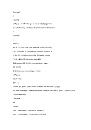Exemplo 1
{
int v[10];
int *p; // o sinal * indica que a variável é do tipo ponteiro
p = v; //atribui a p o endereço do primeiro elemento de vetor
}
Exemplo 2
{
int i[10];
int *p; // o sinal * indica que a variável é do tipo ponteiro
p = i; // atribui a “p” o endereço do primeiro elemento de i
p[5] = 100; // 6º elemento recebe 100 usando o índice
*(p+5) = 100; // 6º elemento recebe 100
Dado o vetor i[10] definido como expresso a seguir:
i[0] i[1] i[9]
Se declaramos um ponteiro para inteiro:
int *pont;
a atribuição:
pont = i;
faz com que "pont" aponte para o elemento zero do vetor "i" (&i[0]);
Se "pont" aponta para um elemento particular de um vetor, então "pont+1" aponta para o
próximo elemento.
Capítulo 4
88
Ou seja:
pont + n aponta para n elementos após pont.
pont - n aponta para n elementos antes de pont.
 