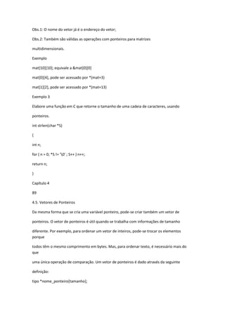 Obs.1: O nome do vetor já é o endereço do vetor;
Obs.2: Também são válidas as operações com ponteiros para matrizes
multidimensionais.
Exemplo
mat[10][10]; equivale a &mat[0][0]
mat[0][4], pode ser acessado por *(mat+3)
mat[1][2], pode ser acessado por *(mat+13)
Exemplo 3
Elabore uma função em C que retorne o tamanho de uma cadeia de caracteres, usando
ponteiros.
int strlen(char *S)
{
int n;
for ( n = 0; *S != '0' ; S++ ) n++;
return n;
}
Capítulo 4
89
4.5. Vetores de Ponteiros
Da mesma forma que se cria uma variável ponteiro, pode-se criar também um vetor de
ponteiros. O vetor de ponteiros é útil quando se trabalha com informações de tamanho
diferente. Por exemplo, para ordenar um vetor de inteiros, pode-se trocar os elementos
porque
todos têm o mesmo comprimento em bytes. Mas, para ordenar texto, é necessário mais do
que
uma única operação de comparação. Um vetor de ponteiros é dado através da seguinte
definição:
tipo *nome_ponteiro[tamanho];
 