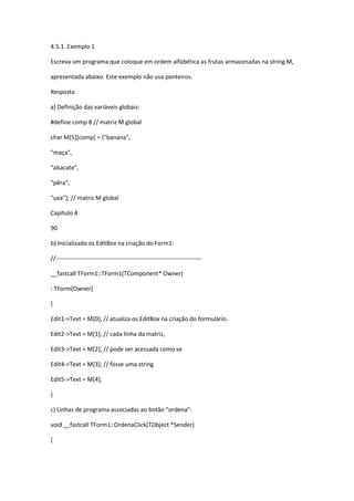 4.5.1. Exemplo 1
Escreva um programa que coloque em ordem alfabética as frutas armazenadas na string M,
apresentada abaixo. Este exemplo não usa ponteiros.
Resposta
a) Definição das variáveis globais:
#define comp 8 // matriz M global
char M[5][comp] = {"banana",
"maça",
"abacate",
"pêra",
"uva"}; // matriz M global
Capítulo 4
90
b) Inicializado os EditBox na criação do Form1:
//-------------------------------------------------------------------------
__fastcall TForm1::TForm1(TComponent* Owner)
: TForm(Owner)
{
Edit1->Text = M[0]; // atualiza os EditBox na criação do formulário.
Edit2->Text = M[1]; // cada linha da matriz,
Edit3->Text = M[2]; // pode ser acessada como se
Edit4->Text = M[3]; // fosse uma string
Edit5->Text = M[4];
}
c) Linhas de programa associadas ao botão "ordena":
void __fastcall TForm1::OrdenaClick(TObject *Sender)
{
 
