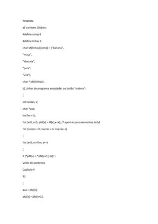 Resposta
a) Variáveis Globais:
#define comp 8
#define linhas 5
char M[linhas][comp] = {"banana",
"maça",
"abacate",
"pera",
"uva"};
char * pM[linhas];
b) Linhas de programa associadas ao botão "ordena":
{
int nvezes, x;
char *aux;
int fim = 3;
for (x=0; x<5; pM[x] = M[x],x++); // apontar para elementos de M
for (nvezes = 0; nvezes < 4; nvezes++)
{
for (x=0; x<=fim; x++)
{
if (*pM[x] > *pM[x+1]) //[1]
Vetor de ponteiros
Capítulo 4
92
{
aux = pM[x];
pM[x] = pM[x+1];
 