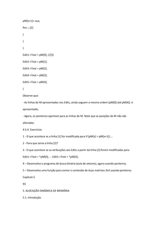 pM[x+1]= aux;
fim--; [2]
}
}
}
Edit1->Text = pM[0]; //[3]
Edit2->Text = pM[1];
Edit3->Text = pM[2];
Edit4->Text = pM[3];
Edit5->Text = pM[4];
}
Observe que:
- As linhas de M apresentadas nos Edits, ainda seguem a mesma ordem (pM[0] até pM[4]). é
apresentado;
- Agora, os ponteiros apontam para as linhas de M. Note que as posições de M não são
alteradas.
4.5.4. Exercícios
1 - O que acontece se a linha [1] for modificada para if (pM[x] > pM[x+1]) ...
2 - Para que serve a linha [2]?
3 - O que acontece se as atribuições aos Edits a partir da linha [3] forem modificadas para
Edit1->Text = *pM[0]; ... Edit1->Text = *pM[4];
4 – Desenvolva o programa de busca binária (aula de vetores), agora usando ponteiros.
5 – Desenvolva uma função para somar o conteúdo de duas matrizes 3x3 usando ponteiros.
Capítulo 5
93
5. ALOCAÇÃO DINÂMICA DE MEMÓRIA
5.1. Introdução
 