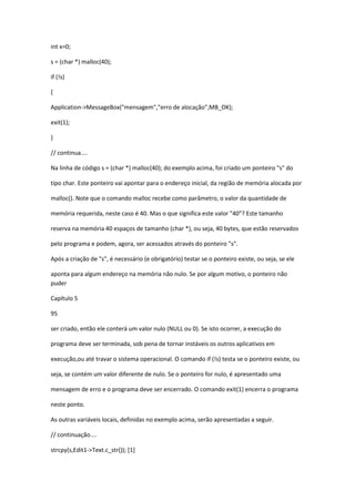 int x=0;
s = (char *) malloc(40);
if (!s)
{
Application->MessageBox("mensagem","erro de alocação",MB_OK);
exit(1);
}
// continua....
Na linha de código s = (char *) malloc(40); do exemplo acima, foi criado um ponteiro "s" do
tipo char. Este ponteiro vai apontar para o endereço inicial, da região de memória alocada por
malloc(). Note que o comando malloc recebe como parâmetro, o valor da quantidade de
memória requerida, neste caso é 40. Mas o que significa este valor "40"? Este tamanho
reserva na memória 40 espaços de tamanho (char *), ou seja, 40 bytes, que estão reservados
pelo programa e podem, agora, ser acessados através do ponteiro "s".
Após a criação de "s", é necessário (e obrigatório) testar se o ponteiro existe, ou seja, se ele
aponta para algum endereço na memória não nulo. Se por algum motivo, o ponteiro não
puder
Capítulo 5
95
ser criado, então ele conterá um valor nulo (NULL ou 0). Se isto ocorrer, a execução do
programa deve ser terminada, sob pena de tornar instáveis os outros aplicativos em
execução,ou até travar o sistema operacional. O comando if (!s) testa se o ponteiro existe, ou
seja, se contém um valor diferente de nulo. Se o ponteiro for nulo, é apresentado uma
mensagem de erro e o programa deve ser encerrado. O comando exit(1) encerra o programa
neste ponto.
As outras variáveis locais, definidas no exemplo acima, serão apresentadas a seguir.
// continuação....
strcpy(s,Edit1->Text.c_str()); [1]
 