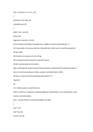 for(x = strlen(s)-1; x >= 0; x--) [2]
{
sprintf(aux,"%c",s[x]); [3]
strcat(buf,aux); [4]
}
Edit2->Text = buf; [5]
free(s); [6]
Seguindo o exemplo, na linha:
[1] O conteúdo do EditBox é passado para a região de memória apontada por "s".
[2] É executado um loop que varia de x (tamanho de s) até 0, que é a primeira posição da
string s (s[0]).
[3] Converte um caracter em uma string .
[4] A variável local buf concatena cada valor de aux.
[5] Buf é apresentado no formulário;.
Após a utilização da variável alocada dinamicamente, é extremamente importante liberar a
área de memória alocada por malloc, usando o comando free(). A linha
[6] libera a área de memória apontada pelo ponteiro "s".
Capítulo 5
96
5.2.2. Melhorando o Uso de Ponteiros
Pode-se melhorar o programa, realizando algumas modificações no uso de ponteiros, como
mostra o exemplo abaixo:
Void __fastcall TForm1::InverteClick(TObject *Sender)
{
char *s; [1]
char *aux; [2]
int x=0, y=0; [3]
 