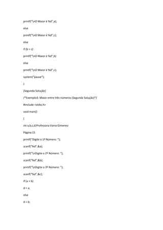 printf(“nO Maior é %d”,a);
else
printf(“nO Maior é %d”,c);
else
if (b > c)
printf(“nO Maior é %d”,b)
else
printf(“nO Maior é %d”,c);
system(“pause”);
}
(Segunda Solução)
/*Exemplo3: Maior entre três números (Segunda Solução)*/
#include <stdio.h>
void main()
{
int a,b,c,d;Professora Vania Gimenez
Página 15
printf(“Digite o 1º Número: “);
scanf(“%d”,&a);
printf(“nDigite o 2º Número: “);
scanf(“%d”,&b);
printf(“nDigite o 3º Número: “);
scanf(“%d”,&c);
if (a > b)
d = a;
else
d = b;
 