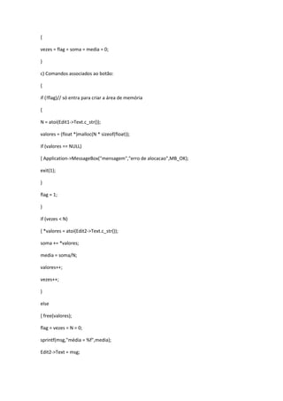 {
vezes = flag = soma = media = 0;
}
c) Comandos associados ao botão:
{
if (!flag)// só entra para criar a área de memória
{
N = atoi(Edit1->Text.c_str());
valores = (float *)malloc(N * sizeof(float));
if (valores == NULL)
{ Application->MessageBox("mensagem","erro de alocacao",MB_OK);
exit(1);
}
flag = 1;
}
if (vezes < N)
{ *valores = atoi(Edit2->Text.c_str());
soma += *valores;
media = soma/N;
valores++;
vezes++;
}
else
{ free(valores);
flag = vezes = N = 0;
sprintf(msg,"média = %f",media);
Edit2->Text = msg;
 