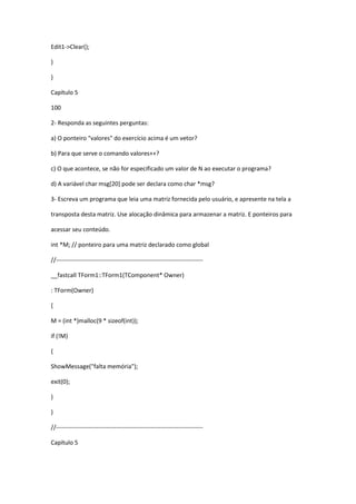 Edit1->Clear();
}
}
Capítulo 5
100
2- Responda as seguintes perguntas:
a) O ponteiro "valores" do exercício acima é um vetor?
b) Para que serve o comando valores++?
c) O que acontece, se não for especificado um valor de N ao executar o programa?
d) A variável char msg[20] pode ser declara como char *msg?
3- Escreva um programa que leia uma matriz fornecida pelo usuário, e apresente na tela a
transposta desta matriz. Use alocação dinâmica para armazenar a matriz. E ponteiros para
acessar seu conteúdo.
int *M; // ponteiro para uma matriz declarado como global
//-------------------------------------------------------------------------
__fastcall TForm1::TForm1(TComponent* Owner)
: TForm(Owner)
{
M = (int *)malloc(9 * sizeof(int));
if (!M)
{
ShowMessage("falta memória");
exit(0);
}
}
//-------------------------------------------------------------------------
Capítulo 5
 