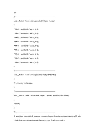 101
//-------------------------------------------------------------------------
void __fastcall TForm1::ArmazenaClick(TObject *Sender)
{
*(M+0) = atoi(Edit1->Text.c_str());
*(M+1) = atoi(Edit2->Text.c_str());
*(M+2) = atoi(Edit3->Text.c_str());
*(M+3) = atoi(Edit4->Text.c_str());
*(M+4) = atoi(Edit5->Text.c_str());
*(M+5) = atoi(Edit6->Text.c_str());
*(M+6) = atoi(Edit7->Text.c_str());
*(M+7) = atoi(Edit8->Text.c_str());
*(M+8) = atoi(Edit9->Text.c_str());
}
//-------------------------------------------------------------------------
void __fastcall TForm1::TranspostaClick(TObject *Sender)
{
// ... inserir o código aqui.
}
//-------------------------------------------------------------------------
void __fastcall TForm1::FormClose(TObject *Sender, TCloseAction &Action)
{
free(M);
}
//-------------------------------------------------------------------------
4- Modifique o exercício 3, para que o espaço alocado dinamicamente para a matriz M, seja
criado de acordo com a dimensão da matriz, especificada pelo usuário.
 