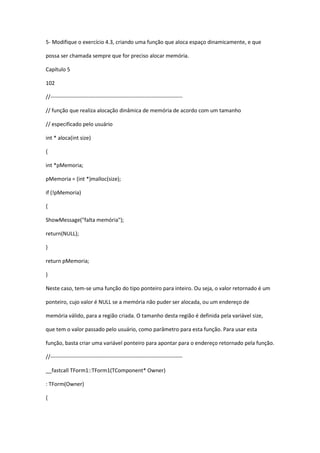 5- Modifique o exercício 4.3, criando uma função que aloca espaço dinamicamente, e que
possa ser chamada sempre que for preciso alocar memória.
Capítulo 5
102
//-------------------------------------------------------------------------
// função que realiza alocação dinâmica de memória de acordo com um tamanho
// especificado pelo usuário
int * aloca(int size)
{
int *pMemoria;
pMemoria = (int *)malloc(size);
if (!pMemoria)
{
ShowMessage("falta memória");
return(NULL);
}
return pMemoria;
}
Neste caso, tem-se uma função do tipo ponteiro para inteiro. Ou seja, o valor retornado é um
ponteiro, cujo valor é NULL se a memória não puder ser alocada, ou um endereço de
memória válido, para a região criada. O tamanho desta região é definida pela variável size,
que tem o valor passado pelo usuário, como parâmetro para esta função. Para usar esta
função, basta criar uma variável ponteiro para apontar para o endereço retornado pela função.
//-------------------------------------------------------------------------
__fastcall TForm1::TForm1(TComponent* Owner)
: TForm(Owner)
{
 