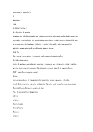 M = aloca(9 * sizeof(int));
}
Capítulo 6
103
6. ARQUIVOS EM C
6.1. Ponteiro de arquivo
Arquivos são coleções de dados que recebem um nome único, pelo qual os dados podem ser
acessados e manipulados. Um ponteiro de arquivo é uma variável ponteiro do tipo FILE, que
é uma estrutura declarada em <stdio.h> e contém informações sobre o arquivo. Um
ponteiro para arquivo pode ser obtido da seguinte forma:
FILE *fp;
Para operar com arquivos é necessário realizar as seguintes operações:
6.2. Abrindo arquivos
Antes de qualquer operação com arquivos, é necessário que este arquivo exista. Para isto, é
preciso abrir um arquivo, que em C é dado pelo comando fopen(), da seguinte forma:
FILE * fopen (nomearquivo, modo)
Onde:
nomearquivo é uma string e pode incluir o caminho para o arquivo e a extensão.
modo determina como o arquivo será aberto. O arquivo pode ser do formato texto, ou do
formato binário. Os valores para modo são:
Tipo do ponteiro Nome do ponteiro
Abrir o
arquivo
Operações de
leitura/escrita
Fechar o
arquivo
 