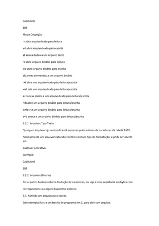 Capítulo 6
104
Modo Descrição
rt abre arquivo texto para leitura
wt abre arquivo texto para escrita
at anexa dados a um arquivo texto
rb abre arquivo binário para leitura
wb abre arquivo binário para escrita
ab anexa elementos a um arquivo binário
r+t abre um arquivo texto para leitura/escrita
w+t cria um arquivo texto para leitura/escrita
a+t anexa dados a um arquivo texto para leitura/escrita
r+b abre um arquivo binário para leitura/escrita
w+b cria um arquivo binário para leitura/escrita
a+b anexa a um arquivo binário para leitura/escrita
6.2.1. Arquivos Tipo Texto
Qualquer arquivo cujo conteúdo está expresso pelos valores de caracteres da tabela ASCII.
Normalmente um arquivo texto não contém nenhum tipo de formatação, e pode ser aberto
em
qualquer aplicativo.
Exemplo:
Capítulo 6
105
6.2.2. Arquivos Binários
Em arquivos binários não há tradução de caracteres, ou seja é uma seqüência em bytes com
correspondência a algum dispositivo externo.
6.3. Abrindo um arquivo para escrita
Este exemplo ilustra um trecho de programa em C, para abrir um arquivo.
 