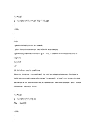 {
FILE *fp; [1]
fp = fopen("teste.txt","wt"); [2] if (fp == NULL) [3]
{
exit(1);
}
}
Onde:
[1] é uma variável ponteiro do tipo FILE;
[2] abre o arquivo teste.txt tipo texto no modo de escrita (w);
[3] testa se o ponteiro é diferente ou igual a nulo, se for NULL interrompe a execução do
programa.
Capítulo 6
107
6.4. Abrindo um arquivo para leitura
Da mesma forma que é necessário abrir (ou criar) um arquivo para escrever algo, pode-se
abrí-lo apenas para leitura das informações. Desta maneira o conteúdo do arquivo não pode
ser alterado, e sim, apenas consultado. O comando para abrir um arquivo para leitura é dado
como mostra o exemplo abaixo:
{
FILE *fp; [1]
fp = fopen("teste.txt","rt"); [2]
if (fp == NULL) [3]
{
exit(1);
}
}
 