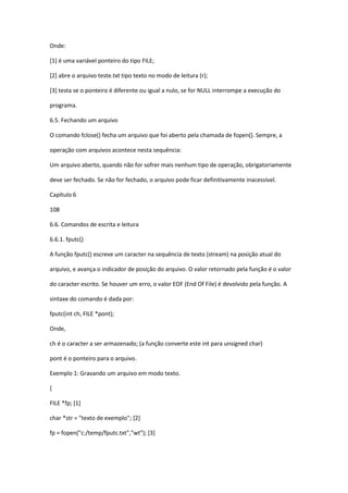 Onde:
[1] é uma variável ponteiro do tipo FILE;
[2] abre o arquivo teste.txt tipo texto no modo de leitura (r);
[3] testa se o ponteiro é diferente ou igual a nulo, se for NULL interrompe a execução do
programa.
6.5. Fechando um arquivo
O comando fclose() fecha um arquivo que foi aberto pela chamada de fopen(). Sempre, a
operação com arquivos acontece nesta sequência:
Um arquivo aberto, quando não for sofrer mais nenhum tipo de operação, obrigatoriamente
deve ser fechado. Se não for fechado, o arquivo pode ficar definitivamente inacessível.
Capítulo 6
108
6.6. Comandos de escrita e leitura
6.6.1. fputc()
A função fputc() escreve um caracter na sequência de texto (stream) na posição atual do
arquivo, e avança o indicador de posição do arquivo. O valor retornado pela função é o valor
do caracter escrito. Se houver um erro, o valor EOF (End Of File) é devolvido pela função. A
sintaxe do comando é dada por:
fputc(int ch, FILE *pont);
Onde,
ch é o caracter a ser armazenado; (a função converte este int para unsigned char)
pont é o ponteiro para o arquivo.
Exemplo 1: Gravando um arquivo em modo texto.
{
FILE *fp; [1]
char *str = "texto de exemplo"; [2]
fp = fopen("c:/temp/fputc.txt","wt"); [3]
 