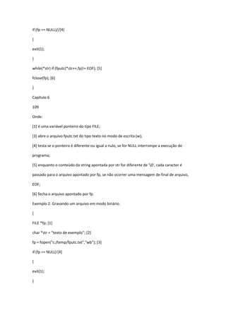 if (fp == NULL)//[4]
{
exit(1);
}
while(*str) if (fputc(*str++,fp)!= EOF); [5]
fclose(fp); [6]
}
Capítulo 6
109
Onde:
[1] é uma variável ponteiro do tipo FILE;
[3] abre o arquivo fputc.txt do tipo texto no modo de escrita (w);
[4] testa se o ponteiro é diferente ou igual a nulo, se for NULL interrompe a execução do
programa;
[5] enquanto o conteúdo da string apontada por str for diferente de '0', cada caracter é
passado para o arquivo apontado por fp, se não ocorrer uma mensagem de final de arquivo,
EOF;
[6] fecha o arquivo apontado por fp.
Exemplo 2: Gravando um arquivo em modo binário.
{
FILE *fp; [1]
char *str = "texto de exemplo"; [2]
fp = fopen("c:/temp/fputc.txt","wb"); [3]
if (fp == NULL) [4]
{
exit(1);
}
 