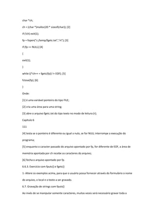 char *ch;
ch = (char *)malloc(20 * sizeof(char)); [2]
if (!ch) exit(1);
fp = fopen("c:/temp/fgetc.txt","rt"); [3]
if (fp == NULL) [4]
{
exit(1);
}
while ((*ch++ = fgetc(fp)) != EOF); [5]
fclose(fp); [6]
}
Onde:
[1] é uma variável ponteiro do tipo FILE;
[2] cria uma área para uma string;
[3] abre o arquivo fgetc.txt do tipo texto no modo de leitura (r);
Capítulo 6
111
[4] testa se o ponteiro é diferente ou igual a nulo, se for NULL interrompe a execução do
programa;
[5] enquanto o caracter passado do arquivo apontado por fp, for diferente de EOF, a área de
memória apontada por ch recebe os caracteres do arquivo;
[6] fecha o arquivo apontado por fp.
6.6.3. Exercício com fputc() e fgetc()
1- Altere os exemplos acima, para que o usuário possa fornecer através do formulário o nome
do arquivo, o local e o texto a ser gravado.
6.7. Gravação de strings com fputs()
Ao invés de se manipular somente caracteres, muitas vezes será necessário gravar toda a
 