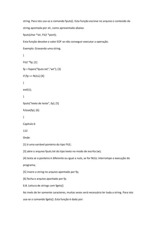 string. Para isto usa-se o comando fputs(). Esta função escreve no arquivo o conteúdo da
string apontada por str, como apresentado abaixo:
fputs(char *str, FILE *pont);
Esta função devolve o valor EOF se não conseguir executar a operação.
Exemplo: Gravando uma string.
{
FILE *fp; [1]
fp = fopen("fputs.txt","wt"); [3]
if (fp == NULL) [4]
{
exit(1);
}
fputs("texto de teste", fp); [5]
fclose(fp); [6]
}
Capítulo 6
112
Onde:
[1] é uma variável ponteiro do tipo FILE;
[3] abre o arquivo fputs.txt do tipo texto no modo de escrita (w);
[4] testa se o ponteiro é diferente ou igual a nulo, se for NULL interrompe a execução do
programa;
[5] insere a string no arquivo apontado por fp;
[6] fecha o arquivo apontado por fp.
6.8. Leitura de strings com fgets()
Ao invés de ler somente caracteres, muitas vezes será necessário ler toda a string. Para isto
usa-se o comando fgets(). Esta função é dada por:
 