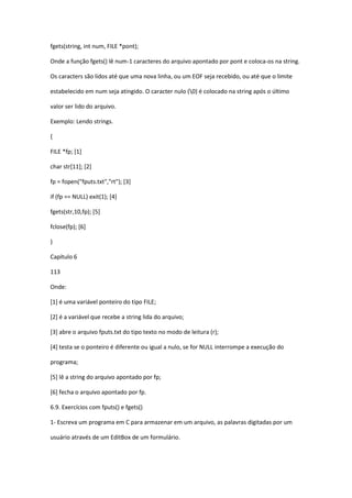 fgets(string, int num, FILE *pont);
Onde a função fgets() lê num-1 caracteres do arquivo apontado por pont e coloca-os na string.
Os caracters são lidos até que uma nova linha, ou um EOF seja recebido, ou até que o limite
estabelecido em num seja atingido. O caracter nulo (0) é colocado na string após o último
valor ser lido do arquivo.
Exemplo: Lendo strings.
{
FILE *fp; [1]
char str[11]; [2]
fp = fopen("fputs.txt","rt"); [3]
if (fp == NULL) exit(1); [4]
fgets(str,10,fp); [5]
fclose(fp); [6]
}
Capítulo 6
113
Onde:
[1] é uma variável ponteiro do tipo FILE;
[2] é a variável que recebe a string lida do arquivo;
[3] abre o arquivo fputs.txt do tipo texto no modo de leitura (r);
[4] testa se o ponteiro é diferente ou igual a nulo, se for NULL interrompe a execução do
programa;
[5] lê a string do arquivo apontado por fp;
[6] fecha o arquivo apontado por fp.
6.9. Exercícios com fputs() e fgets()
1- Escreva um programa em C para armazenar em um arquivo, as palavras digitadas por um
usuário através de um EditBox de um formulário.
 