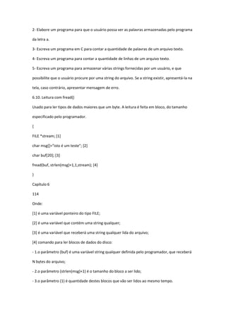 2- Elabore um programa para que o usuário possa ver as palavras armazenadas pelo programa
da letra a.
3- Escreva um programa em C para contar a quantidade de palavras de um arquivo texto.
4- Escreva um programa para contar a quantidade de linhas de um arquivo texto.
5- Escreva um programa para armazenar várias strings fornecidas por um usuário, e que
possibilite que o usuário procure por uma string do arquivo. Se a string existir, apresentá-la na
tela, caso contrário, apresentar mensagem de erro.
6.10. Leitura com fread()
Usado para ler tipos de dados maiores que um byte. A leitura é feita em bloco, do tamanho
especificado pelo programador.
{
FILE *stream; [1]
char msg[]="isto é um teste"; [2]
char buf[20]; [3]
fread(buf, strlen(msg)+1,1,stream); [4]
}
Capítulo 6
114
Onde:
[1] é uma variável ponteiro do tipo FILE;
[2] é uma variável que contém uma string qualquer;
[3] é uma variável que receberá uma string qualquer lida do arquivo;
[4] comando para ler blocos de dados do disco:
- 1.o parâmetro (buf) é uma variável string qualquer definida pelo programador, que receberá
N bytes do arquivo;
- 2.o parâmetro (strlen(msg)+1) é o tamanho do bloco a ser lido;
- 3.o parâmetro (1) é quantidade destes blocos que vão ser lidos ao mesmo tempo.
 