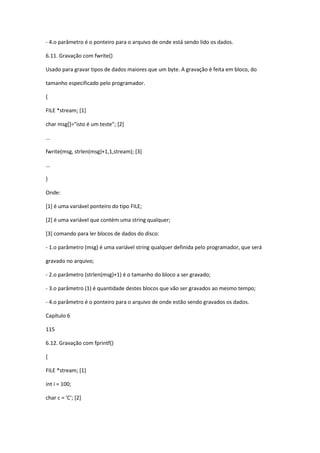 - 4.o parâmetro é o ponteiro para o arquivo de onde está sendo lido os dados.
6.11. Gravação com fwrite()
Usado para gravar tipos de dados maiores que um byte. A gravação é feita em bloco, do
tamanho especificado pelo programador.
{
FILE *stream; [1]
char msg[]="isto é um teste"; [2]
...
fwrite(msg, strlen(msg)+1,1,stream); [3]
...
}
Onde:
[1] é uma variável ponteiro do tipo FILE;
[2] é uma variável que contém uma string qualquer;
[3] comando para ler blocos de dados do disco:
- 1.o parâmetro (msg) é uma variável string qualquer definida pelo programador, que será
gravado no arquivo;
- 2.o parâmetro (strlen(msg)+1) é o tamanho do bloco a ser gravado;
- 3.o parâmetro (1) é quantidade destes blocos que vão ser gravados ao mesmo tempo;
- 4.o parâmetro é o ponteiro para o arquivo de onde estão sendo gravados os dados.
Capítulo 6
115
6.12. Gravação com fprintf()
{
FILE *stream; [1]
int i = 100;
char c = 'C'; [2]
 