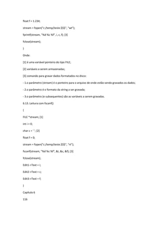 float f = 1.234;
stream = fopen("c:/temp/teste.$$$", "wt");
fprintf(stream, "%d %c %f", i, c, f); [3]
fclose(stream);
}
Onde:
[1] é uma variável ponteiro do tipo FILE;
[2] variáveis a serem armazenadas;
[3] comando para gravar dados formatados no disco:
- 1.o parâmetro (stream) é o ponteiro para o arquivo de onde estão sendo gravados os dados;
- 2.o parâmetro é o formato da string a ser gravada;
- 3.o parâmetro (e subsequentes) são as variáveis a serem gravadas.
6.13. Leitura com fscanf()
{
FILE *stream; [1]
int i = 0;
char c = ' '; [2]
float f = 0;
stream = fopen("c:/temp/teste.$$$", "rt");
fscanf(stream, "%d %c %f", &i, &c, &f); [3]
fclose(stream);
Edit1->Text = i;
Edit2->Text = c;
Edit3->Text = f;
}
Capítulo 6
116
 