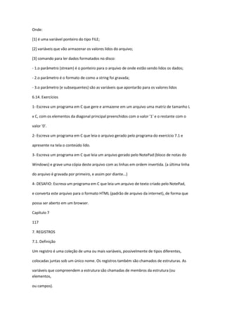 Onde:
[1] é uma variável ponteiro do tipo FILE;
[2] variáveis que vão armazenar os valores lidos do arquivo;
[3] comando para ler dados formatados no disco:
- 1.o parâmetro (stream) é o ponteiro para o arquivo de onde estão sendo lidos os dados;
- 2.o parâmetro é o formato de como a string foi gravada;
- 3.o parâmetro (e subsequentes) são as variáveis que apontarão para os valores lidos
6.14. Exercícios
1- Escreva um programa em C que gere e armazene em um arquivo uma matriz de tamanho L
x C, com os elementos da diagonal principal preenchidos com o valor '1' e o restante com o
valor '0'.
2- Escreva um programa em C que leia o arquivo gerado pelo programa do exercício 7.1 e
apresente na tela o conteúdo lido.
3- Escreva um programa em C que leia um arquivo gerado pelo NotePad (bloco de notas do
Windows) e grave uma cópia deste arquivo com as linhas em ordem invertida. (a última linha
do arquivo é gravada por primeiro, e assim por diante...)
4- DESAFIO: Escreva um programa em C que leia um arquivo de texto criado pelo NotePad,
e converta este arquivo para o formato HTML (padrão de arquivo da internet), de forma que
possa ser aberto em um browser.
Capítulo 7
117
7. REGISTROS
7.1. Definição
Um registro é uma coleção de uma ou mais variáveis, possivelmente de tipos diferentes,
colocadas juntas sob um único nome. Os registros também são chamados de estruturas. As
variáveis que compreendem a estrutura são chamadas de membros da estrutura (ou
elementos,
ou campos).
 