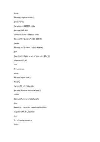 Inicio
Escreva (‘digite o salário:’);
Leia(salário);
Se salário >= 1050,00 então
Escreva(‘ISENTO’)
Senão se salário < 2115,00 então
Escreva(‘IR=’,(salário * 0.15)-158.70)
Senão
Escreva(‘IR=’,(salário * 0,275)-423.08);
Fim.
Exercício 6: - Saber se um nº está entre 20 e 90.
Algoritmo 20_90
Var
N=numérico;
Inicio
Escreva(‘digite o nº:’);
Leia(n);
Se (n>=20) e (<=90) então
Escreva(‘Numero dentro da faixa!’);
Senão
Escreva(‘Numero fora da faixa!’);
Fim.
Exercício 7: - Calcular a média de um aluno.
Algoritmo MEDIA_ALUNO;
Var
N1,n2,media:numérico;
Inicio
 