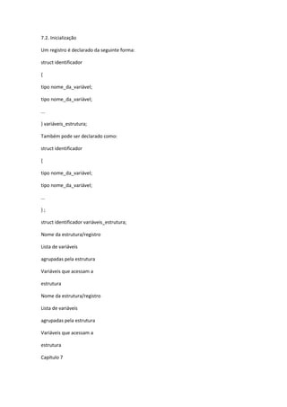 7.2. Inicialização
Um registro é declarado da seguinte forma:
struct identificador
{
tipo nome_da_variável;
tipo nome_da_variável;
...
} variáveis_estrutura;
Também pode ser declarado como:
struct identificador
{
tipo nome_da_variável;
tipo nome_da_variável;
...
} ;
struct identificador variáveis_estrutura;
Nome da estrutura/registro
Lista de variáveis
agrupadas pela estrutura
Variáveis que acessam a
estrutura
Nome da estrutura/registro
Lista de variáveis
agrupadas pela estrutura
Variáveis que acessam a
estrutura
Capítulo 7
 