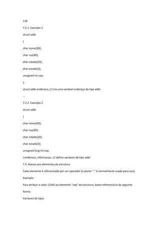 118
7.2.1. Exemplo 1
struct addr
{
char nome[30];
char rua[40];
char cidade[20];
char estado[3];
unsigned int cep;
};
struct addr endereco; // cria uma variável endereço do tipo addr.
...
7.2.2. Exemplo 2
struct addr
{
char nome[30];
char rua[40];
char cidade[20];
char estado[3];
unsigned long int cep;
} endereco, informacao ; // define variáveis do tipo addr
7.3. Acesso aos elementos da estrutura
Cada elemento é referenciado por um operador (o ponto "." é normalmente usado para isso).
Exemplo:
Para atribuir o valor 12345 ao elemento "cep" da estrutura, basta referenciá-lo da seguinte
forma:
Variáveis de tipos
 