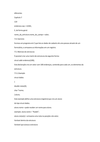 diferentes
Capítulo 7
119
endereco.cep = 12345;
E, de forma geral:
nome_da_estrutura.nome_do_campo = valor;
7.4. Exercício
Escreva um programa em C que leia os dados de cadastro de uma pessoa através de um
formulário, e armazene as informações em um registro.
7.5. Matrizes de estruturas
É possível criar uma matriz de estruturas da seguinte forma:
struct addr endereco[100];
Esta declaração cria um vetor com 100 endereços, contendo para cada um, os elementos da
estrutura.
7.5.1.Exemplo
struct dados
{
double notas[4];
char *nome;
} aluno;
Este exemplo define uma estrutura (registro) que cria um aluno
do tipo struct dados.
aluno.nome = pode receber um nome para aluno.
exemplo: aluno.nome = "Rudek";
aluno.notas[x] = armazena uma nota na posição x do vetor.
Variável dentro da estrutura
Variável que acessa a estrutura
 