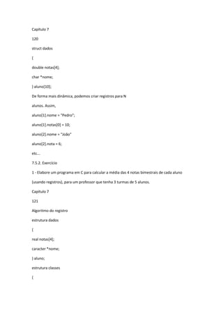 Capítulo 7
120
struct dados
{
double notas[4];
char *nome;
} aluno[10];
De forma mais dinâmica, podemos criar registros para N
alunos. Assim,
aluno[1].nome = "Pedro";
aluno[1].notas[0] = 10;
aluno[2].nome = "João"
aluno[2].nota = 6;
etc...
7.5.2. Exercício
1 - Elabore um programa em C para calcular a média das 4 notas bimestrais de cada aluno
(usando registros), para um professor que tenha 3 turmas de 5 alunos.
Capítulo 7
121
Algoritmo do registro
estrutura dados
{
real notas[4];
caracter *nome;
} aluno;
estrutura classes
{
 