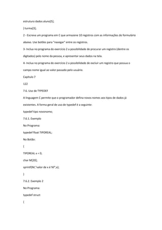 estrutura dados aluno[5];
} turma[3];
2 - Escreva um programa em C que armazene 10 registros com as informações do formulário
abaixo. Use botões para "navegar" entre os registros.
3- Inclua no programa do exercício 2 a possibilidade de procurar um registro (dentre os
digitados) pelo nome da pessoa, e apresentar seus dados na tela.
4- Inclua no programa do exercício 2 a possibilidade de excluir um registro que possua o
campo nome igual ao valor passado pelo usuário.
Capítulo 7
122
7.6. Uso de TYPEDEF
A linguagem C permite que o programador defina novos nomes aos tipos de dados já
existentes. A forma geral de uso de typedef é a seguinte:
typedef tipo novonome;
7.6.1. Exemplo
No Programa:
typedef float TIPOREAL;
No Botão:
{
TIPOREAL x = 0;
char M[20];
sprintf(M,"valor de x é %f",x);
}
7.6.2. Exemplo 2
No Programa:
typedef struct
{
 