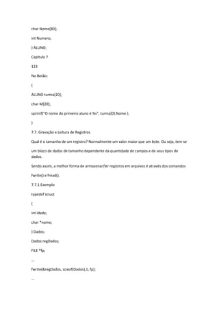 char Nome[80];
int Numero;
} ALUNO;
Capítulo 7
123
No Botão:
{
ALUNO turma[20];
char M[20];
sprintf("O nome do primeiro aluno é %s", turma[0].Nome );
}
7.7. Gravação e Leitura de Registros
Qual é o tamanho de um registro? Normalmente um valor maior que um byte. Ou seja, tem-se
um bloco de dados de tamanho dependente da quantidade de campos e de seus tipos de
dados.
Sendo assim, a melhor forma de armazenar/ler registros em arquivos é através dos comandos
fwrite() e fread().
7.7.1 Exemplo
typedef struct
{
int idade;
char *nome;
} Dados;
Dados regDados;
FILE *fp;
...
fwrite(&regDados, sizeof(Dados),1, fp);
...
 
