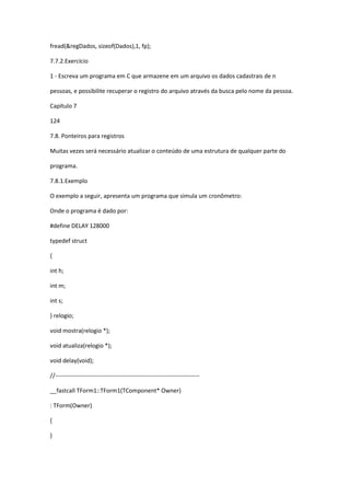 fread(&regDados, sizeof(Dados),1, fp);
7.7.2.Exercício
1 - Escreva um programa em C que armazene em um arquivo os dados cadastrais de n
pessoas, e possibilite recuperar o registro do arquivo através da busca pelo nome da pessoa.
Capítulo 7
124
7.8. Ponteiros para registros
Muitas vezes será necessário atualizar o conteúdo de uma estrutura de qualquer parte do
programa.
7.8.1.Exemplo
O exemplo a seguir, apresenta um programa que simula um cronômetro:
Onde o programa é dado por:
#define DELAY 128000
typedef struct
{
int h;
int m;
int s;
} relogio;
void mostra(relogio *);
void atualiza(relogio *);
void delay(void);
//-------------------------------------------------------------------------
__fastcall TForm1::TForm1(TComponent* Owner)
: TForm(Owner)
{
}
 