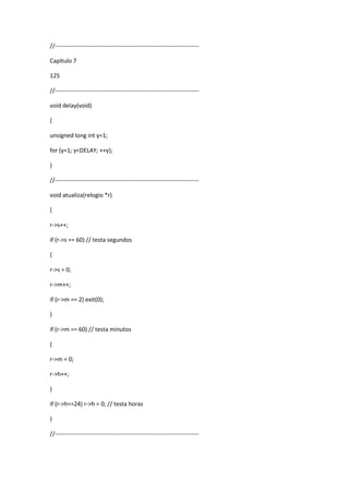 //-------------------------------------------------------------------------
Capítulo 7
125
//-------------------------------------------------------------------------
void delay(void)
{
unsigned long int y=1;
for (y=1; y<DELAY; ++y);
}
//-------------------------------------------------------------------------
void atualiza(relogio *r)
{
r->s++;
if (r->s == 60) // testa segundos
{
r->s = 0;
r->m++;
if (r->m == 2) exit(0);
}
if (r->m == 60) // testa minutos
{
r->m = 0;
r->h++;
}
if (r->h==24) r->h = 0; // testa horas
}
//-------------------------------------------------------------------------
 