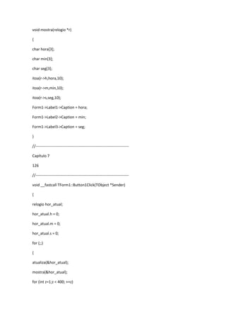 void mostra(relogio *r)
{
char hora[3];
char min[3];
char seg[3];
itoa(r->h,hora,10);
itoa(r->m,min,10);
itoa(r->s,seg,10);
Form1->Label1->Caption = hora;
Form1->Label2->Caption = min;
Form1->Label3->Caption = seg;
}
//-------------------------------------------------------------------------
Capítulo 7
126
//-------------------------------------------------------------------------
void __fastcall TForm1::Button1Click(TObject *Sender)
{
relogio hor_atual;
hor_atual.h = 0;
hor_atual.m = 0;
hor_atual.s = 0;
for (;;)
{
atualiza(&hor_atual);
mostra(&hor_atual);
for (int z=1;z < 400; ++z)
 